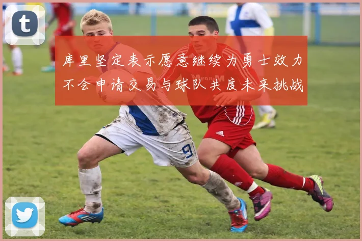 库里坚定表示愿意继续为勇士效力不会申请交易与球队共度未来挑战