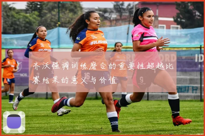 齐沃强调训练磨合的重要性超越比赛结果的意义与价值