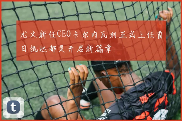 尤文新任CEO卡尔内瓦利正式上任首日抵达都灵开启新篇章