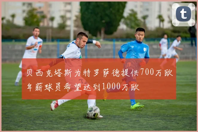 贝西克塔斯为特罗萨德提供700万欧年薪球员希望达到1000万欧