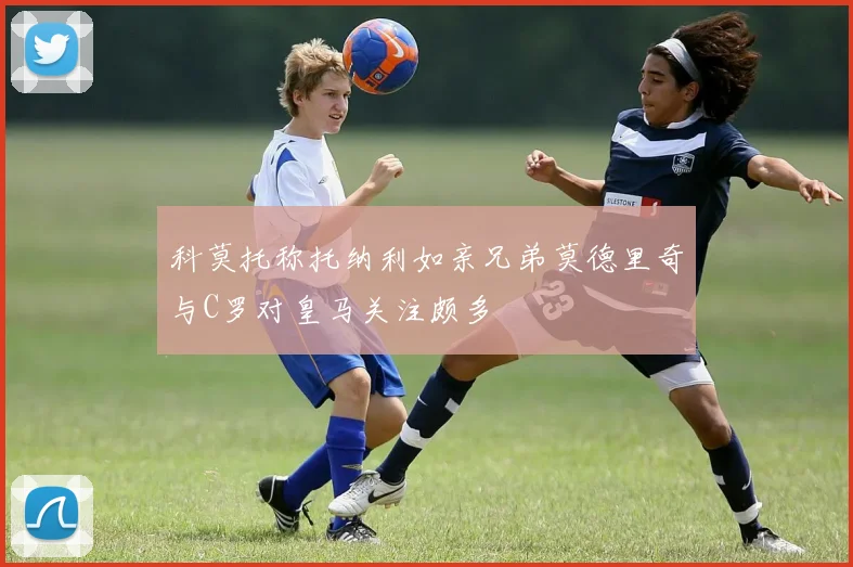 科莫托称托纳利如亲兄弟莫德里奇与C罗对皇马关注颇多