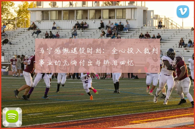 马宁感慨退役时刻：全心投入裁判事业的无悔付出与热泪回忆