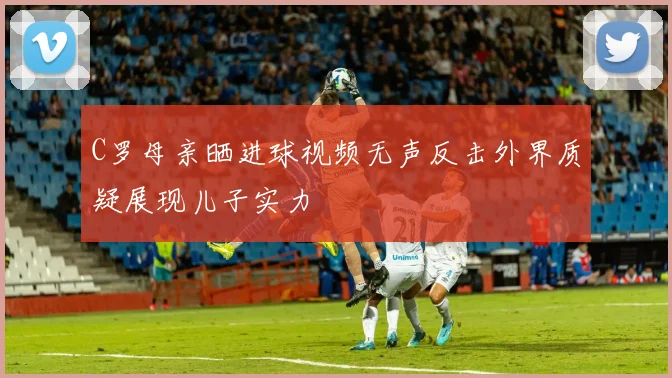 C罗母亲晒进球视频无声反击外界质疑展现儿子实力