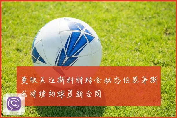 曼联关注斯科特转会动态伯恩茅斯或将续约球员新合同