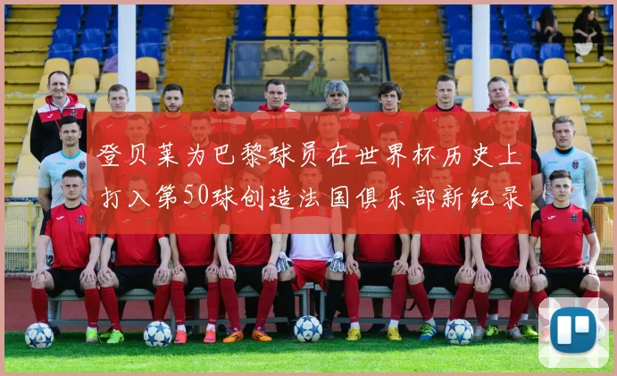 登贝莱为巴黎球员在世界杯历史上打入第50球创造法国俱乐部新纪录