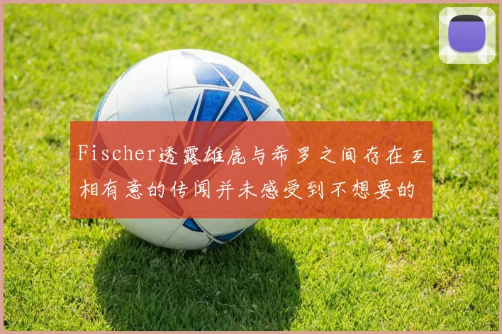 Fischer透露雄鹿与希罗之间存在互相有意的传闻并未感受到不想要的迹象