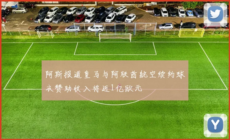 阿斯报道皇马与阿联酋航空续约球衣赞助收入将近1亿欧元