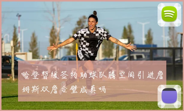哈登暂缓签约助球队腾空间引进詹姆斯双詹合璧成真吗