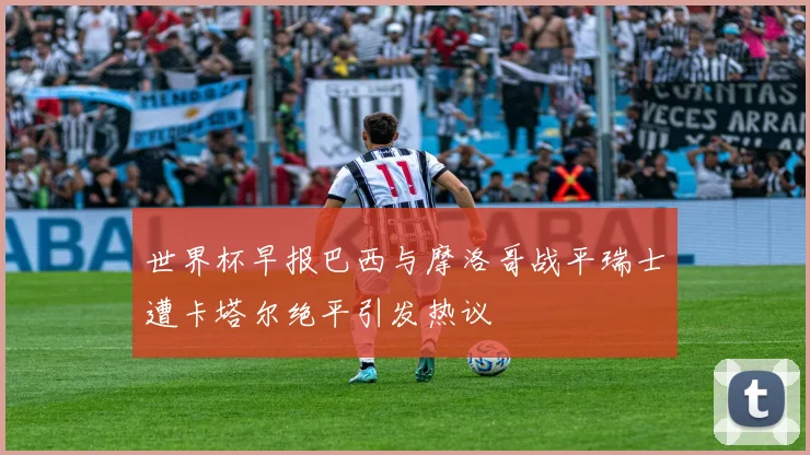 世界杯早报巴西与摩洛哥战平瑞士遭卡塔尔绝平引发热议