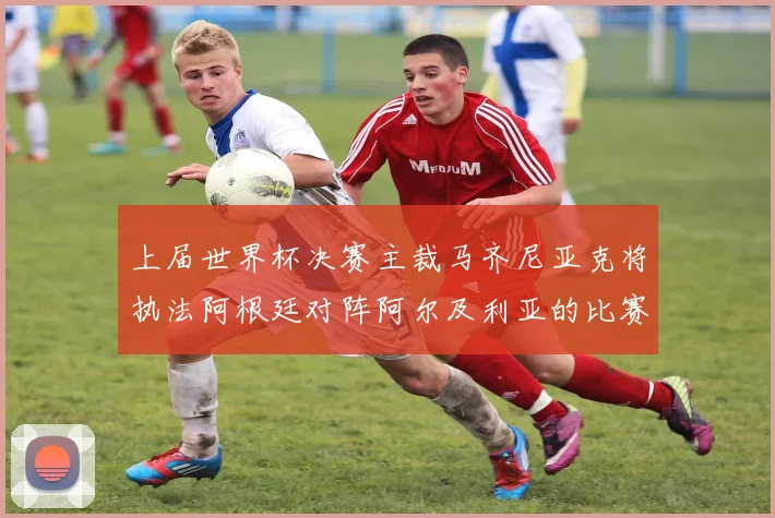 上届世界杯决赛主裁马齐尼亚克将执法阿根廷对阵阿尔及利亚的比赛