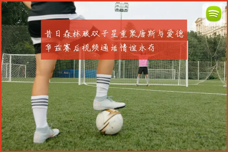 昔日森林狼双子星重聚唐斯与爱德华兹赛后视频通话情谊永存