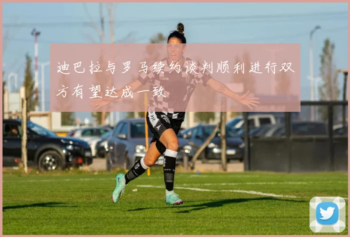 迪巴拉与罗马续约谈判顺利进行双方有望达成一致