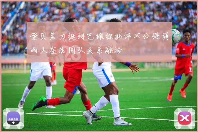 登贝莱力挺姆巴佩称批评不公强调两人在法国队关系融洽