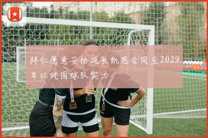 拜仁愿意妥协延长凯恩合同至2029年以巩固球队实力