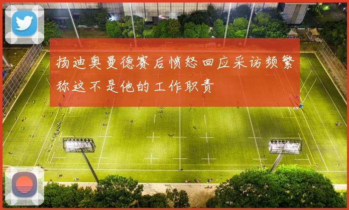 扬迪奥曼德赛后愤怒回应采访频繁称这不是他的工作职责