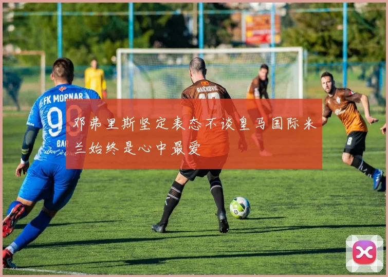 邓弗里斯坚定表态不谈皇马国际米兰始终是心中最爱