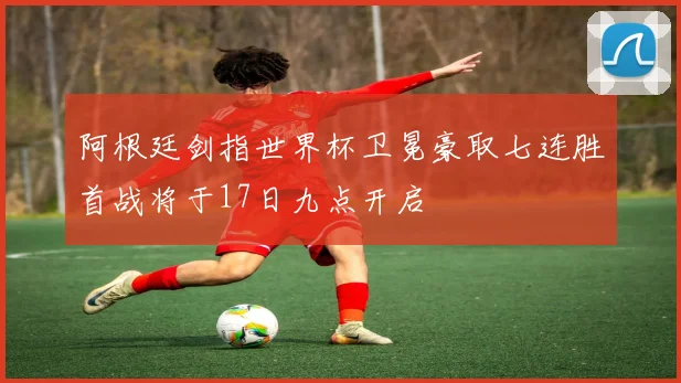 阿根廷剑指世界杯卫冕豪取七连胜首战将于17日九点开启