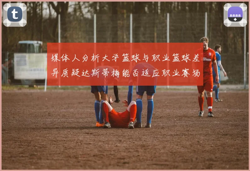 媒体人分析大学篮球与职业篮球差异质疑达斯蒂梅能否适应职业赛场