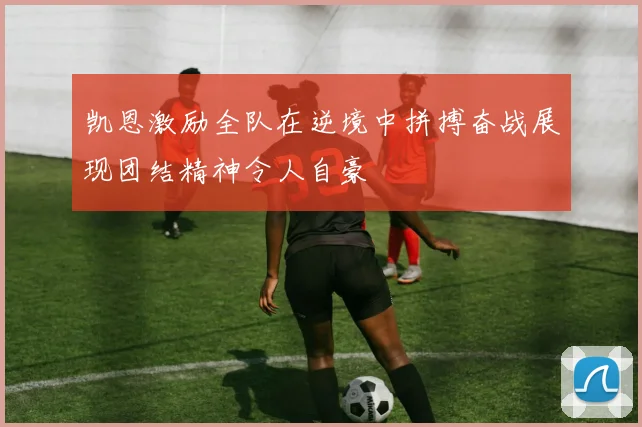 凯恩激励全队在逆境中拼搏奋战展现团结精神令人自豪