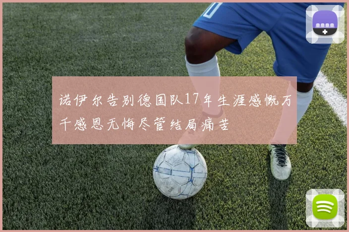 诺伊尔告别德国队17年生涯感慨万千感恩无悔尽管结局痛苦