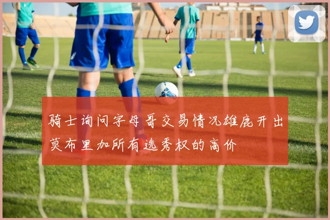骑士询问字母哥交易情况雄鹿开出莫布里加所有选秀权的高价
